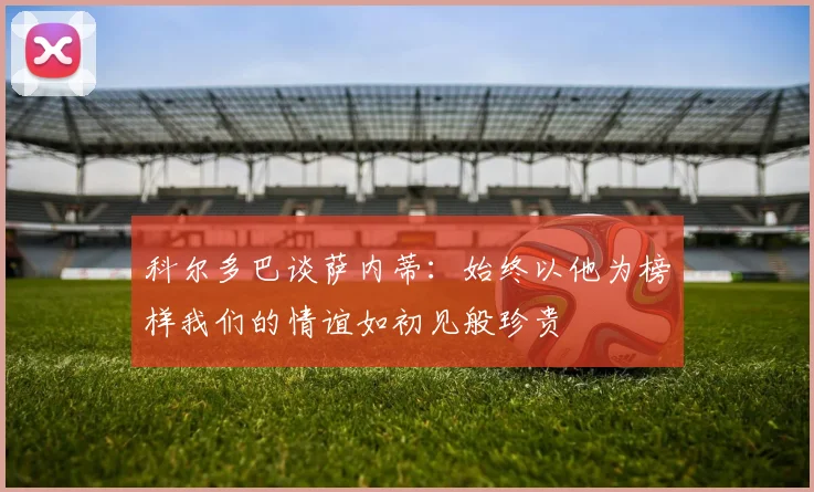 科尔多巴谈萨内蒂：始终以他为榜样我们的情谊如初见般珍贵