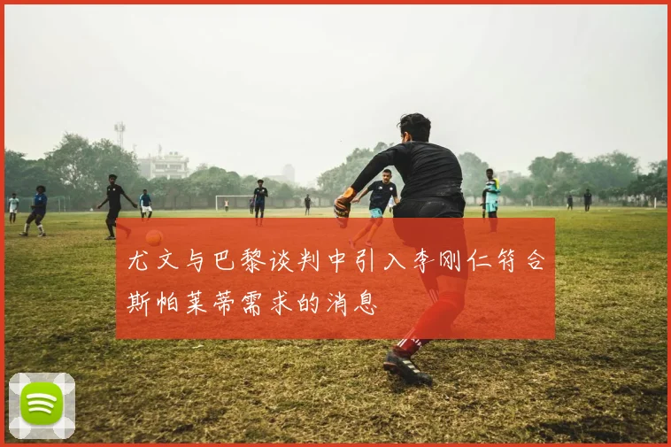 尤文与巴黎谈判中引入李刚仁符合斯帕莱蒂需求的消息