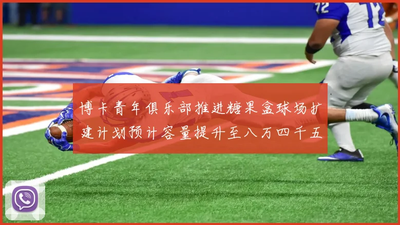博卡青年俱乐部推进糖果盒球场扩建计划预计容量提升至八万四千五百人