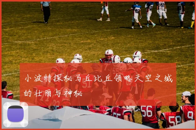 小波特探秘马丘比丘领略天空之城的壮丽与神秘