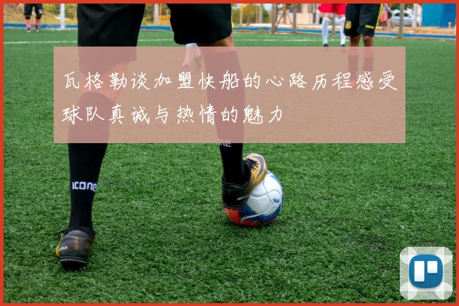 瓦格勒谈加盟快船的心路历程感受球队真诚与热情的魅力