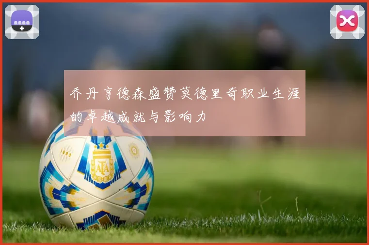 乔丹亨德森盛赞莫德里奇职业生涯的卓越成就与影响力