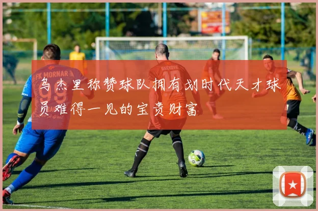 乌杰里称赞球队拥有划时代天才球员难得一见的宝贵财富