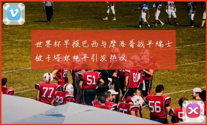 世界杯早报巴西与摩洛哥战平瑞士被卡塔尔绝平引发热议