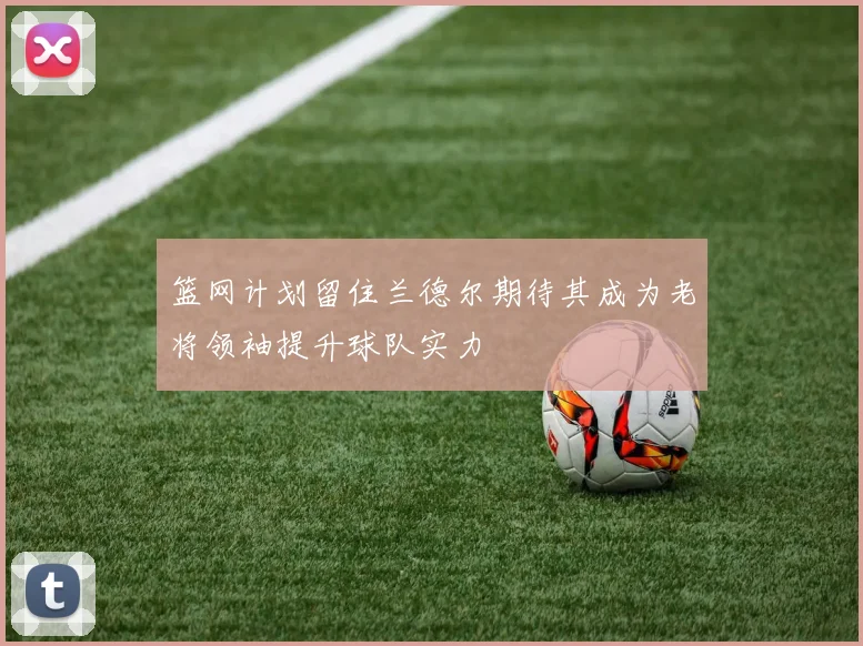 篮网计划留住兰德尔期待其成为老将领袖提升球队实力