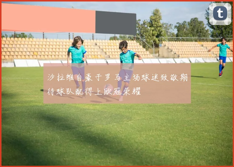 沙拉维自豪于罗马主场球迷致敬期待球队配得上欧冠荣耀