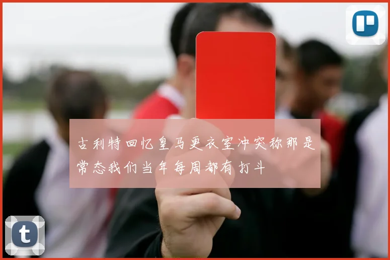 古利特回忆皇马更衣室冲突称那是常态我们当年每周都有打斗