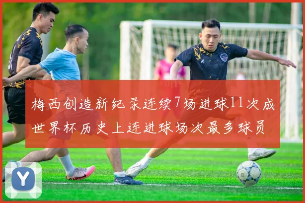 梅西创造新纪录连续7场进球11次成世界杯历史上连进球场次最多球员