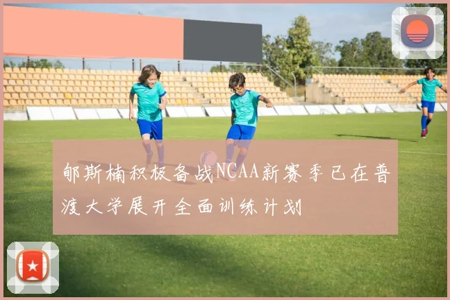 郇斯楠积极备战NCAA新赛季已在普渡大学展开全面训练计划