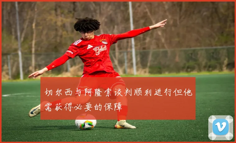 切尔西与阿隆索谈判顺利进行但他需获得必要的保障