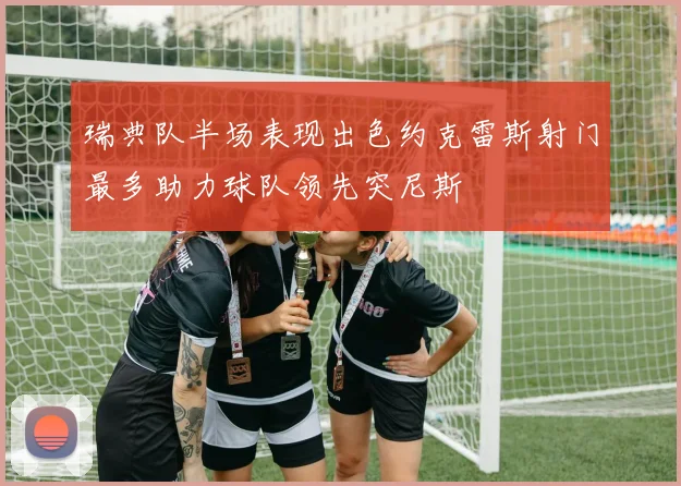 瑞典队半场表现出色约克雷斯射门最多助力球队领先突尼斯