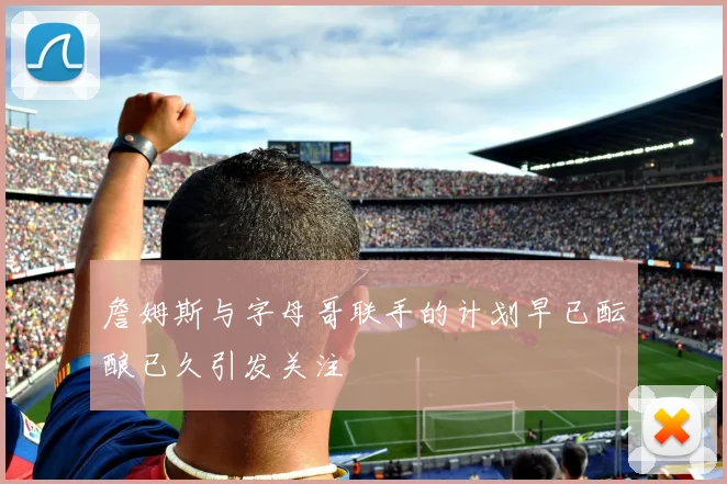 詹姆斯与字母哥联手的计划早已酝酿已久引发关注