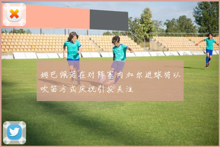 姆巴佩若在对阵塞内加尔进球将以吹笛方式庆祝引发关注