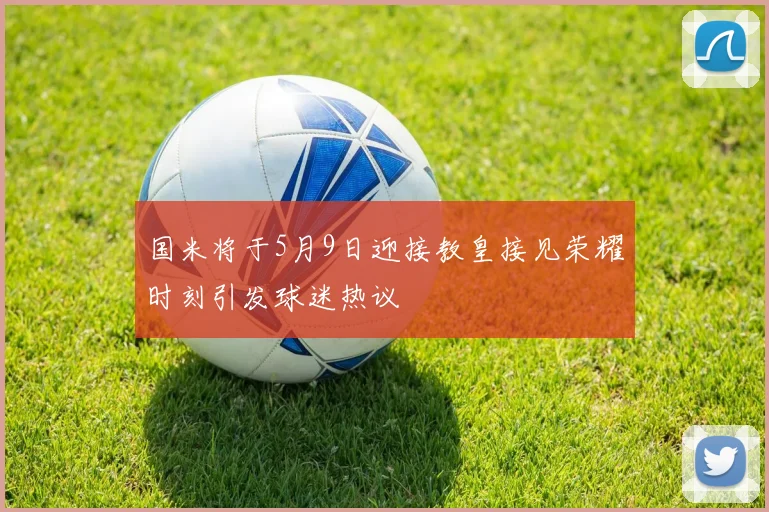 国米将于5月9日迎接教皇接见荣耀时刻引发球迷热议