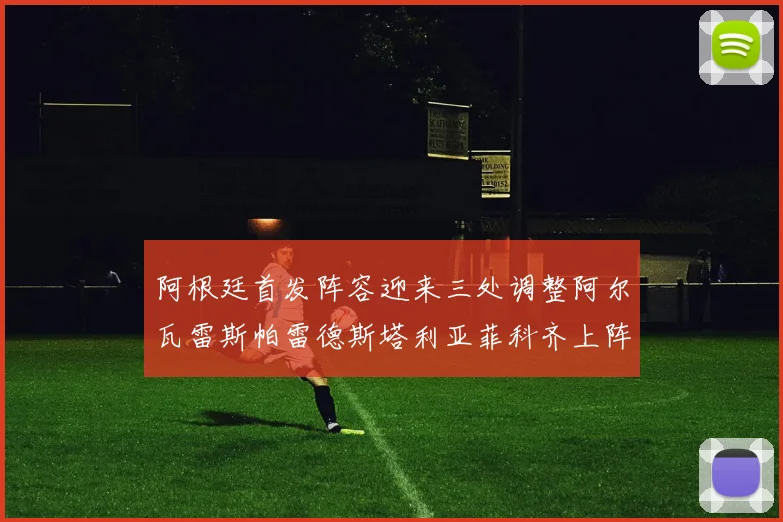 阿根廷首发阵容迎来三处调整阿尔瓦雷斯帕雷德斯塔利亚菲科齐上阵