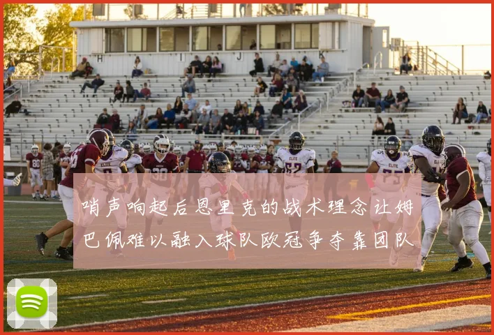 哨声响起后恩里克的战术理念让姆巴佩难以融入球队欧冠争夺靠团队配合与跑动