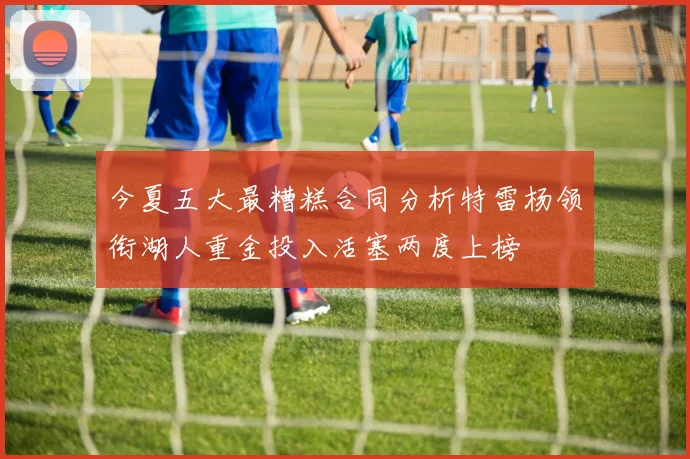 今夏五大最糟糕合同分析特雷杨领衔湖人重金投入活塞两度上榜